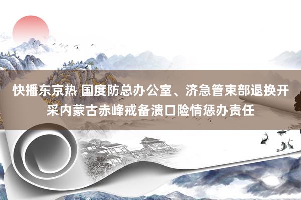 快播东京热 国度防总办公室、济急管束部退换开采内蒙古赤峰戒备溃口险情惩办责任