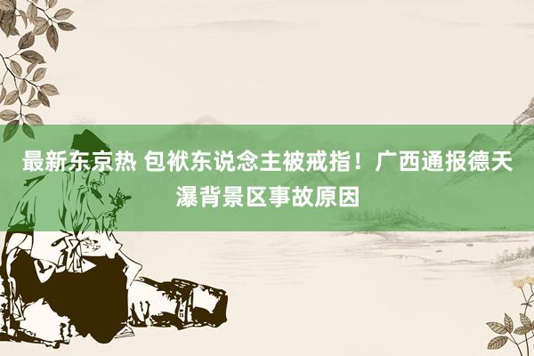 最新东京热 包袱东说念主被戒指！广西通报德天瀑背景区事故原因