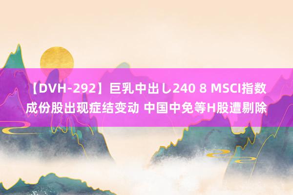 【DVH-292】巨乳中出し240 8 MSCI指数成份股出现症结变动 中国中免等H股遭剔除