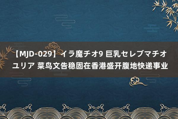 【MJD-029】イラ魔チオ9 巨乳セレブマチオ ユリア 菜鸟文告稳固在香港盛开腹地快递事业