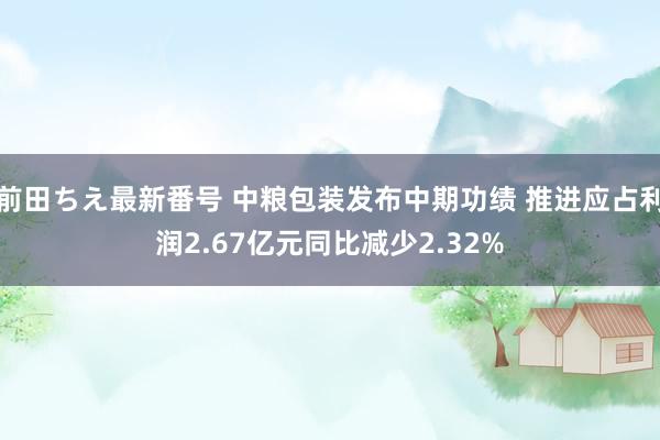 前田ちえ最新番号 中粮包装发布中期功绩 推进应占利润2.67亿元同比减少2.32%