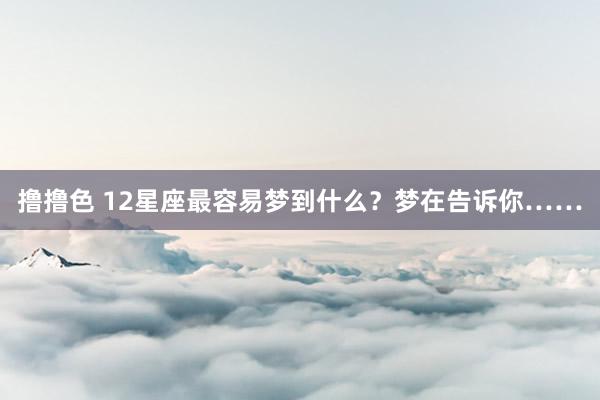 撸撸色 12星座最容易梦到什么？梦在告诉你……