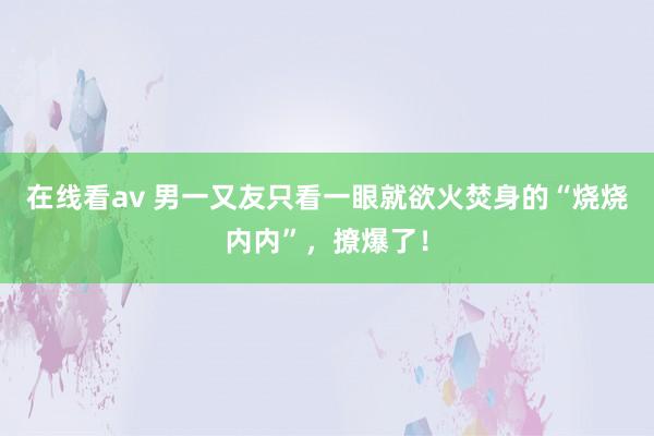 在线看av 男一又友只看一眼就欲火焚身的“烧烧内内”，撩爆了！