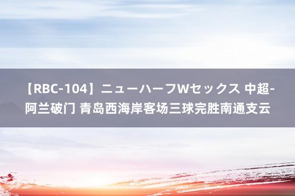 【RBC-104】ニューハーフWセックス 中超-阿兰破门 青岛西海岸客场三球完胜南通支云