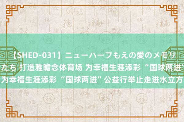 【SHED-031】ニューハーフもえの愛のメモリー 通り過ぎた12人の男たち 打造雅瞻念体育场 为幸福生涯添彩 “国球两进”公益行举止走进水立方