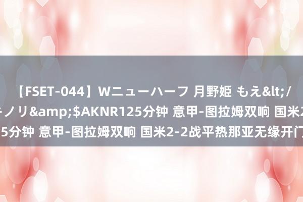 【FSET-044】Wニューハーフ 月野姫 もえ</a>2006-12-07アキノリ&$AKNR125分钟 意甲-图拉姆双响 国米2-2战平热那亚无缘开门红