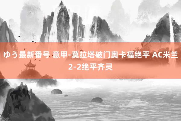 ゆう最新番号 意甲-莫拉塔破门奥卡福绝平 AC米兰2-2绝平齐灵