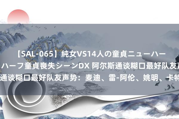 【SAL-065】純女VS14人の童貞ニューハーフ 二度と見れないニューハーフ童貞喪失シーンDX 阿尔斯通谈糊口最好队友声势：麦迪、雷-阿伦、姚明、卡特、韦德