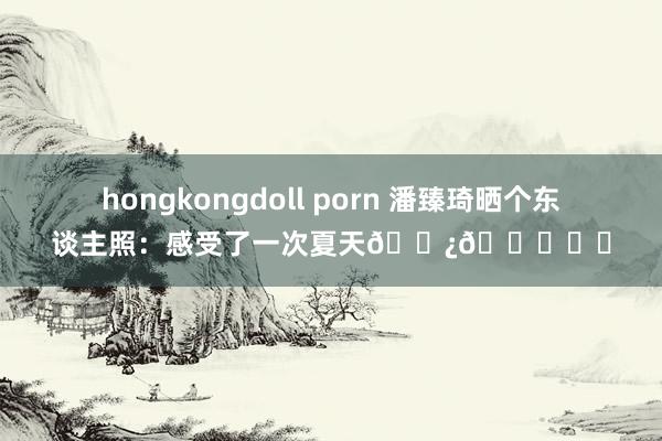 hongkongdoll porn 潘臻琦晒个东谈主照：感受了一次夏天??☁️