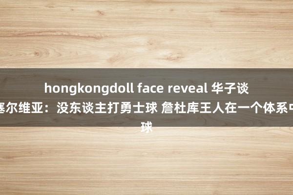 hongkongdoll face reveal 华子谈逆转塞尔维亚：没东谈主打勇士球 詹杜库王人在一个体系中打球