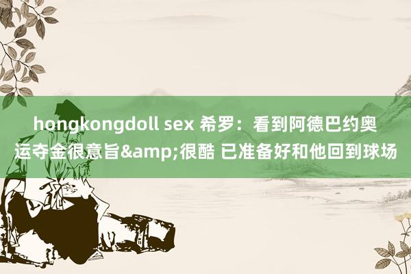 hongkongdoll sex 希罗：看到阿德巴约奥运夺金很意旨&很酷 已准备好和他回到球场