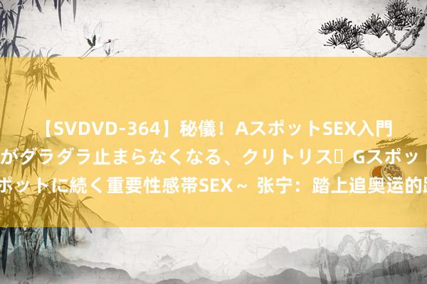 【SVDVD-364】秘儀！AスポットSEX入門 ～刺激した瞬間から愛液がダラダラ止まらなくなる、クリトリス・Gスポットに続く重要性感帯SEX～ 张宁：踏上追奥运的路 比站在奥运更遑急