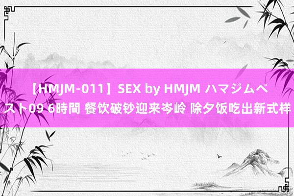 【HMJM-011】SEX by HMJM ハマジムベスト09 6時間 餐饮破钞迎来岑岭 除夕饭吃出新式样