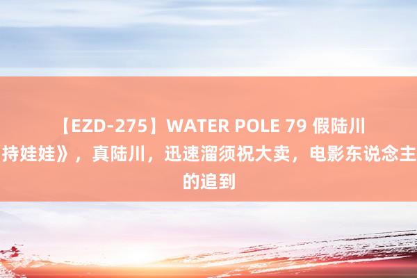 【EZD-275】WATER POLE 79 假陆川差评《持娃娃》，真陆川，迅速溜须祝大卖，电影东说念主的追到