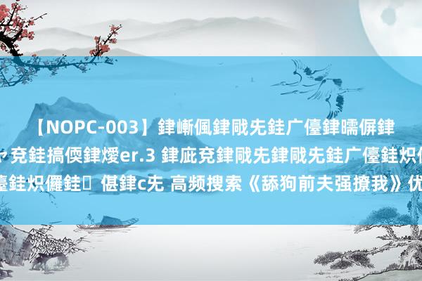 【NOPC-003】銉嶃偑銉戙兂銈广儓銉曘偋銉嗐偅銉冦偡銉ャ儫銉ャ兗銈搞偄銉燰er.3 銉庛兗銉戙兂銉戙兂銈广儓銈炽儸銈偡銉с兂 高频搜索《舔狗前夫强撩我》优质片断激励集体共识！