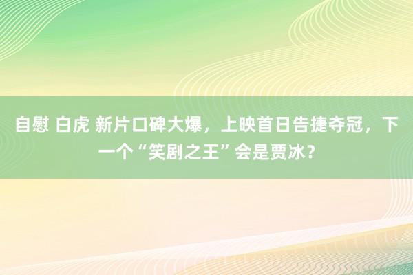 自慰 白虎 新片口碑大爆，上映首日告捷夺冠，下一个“笑剧之王”会是贾冰？