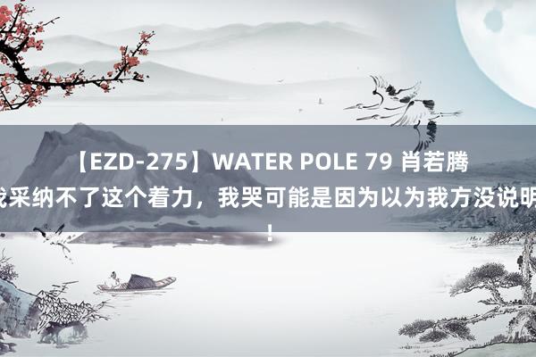 【EZD-275】WATER POLE 79 肖若腾：我采纳不了这个着力，我哭可能是因为以为我方没说明好！