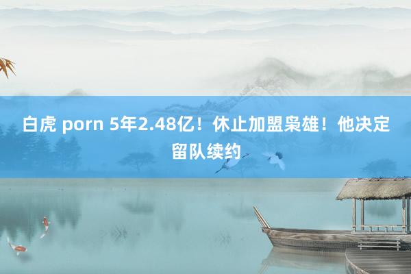 白虎 porn 5年2.48亿！休止加盟枭雄！他决定留队续约