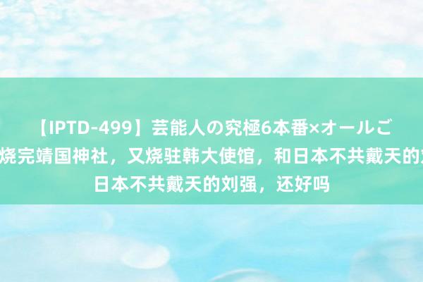 【IPTD-499】芸能人の究極6本番×オールごっくん AYA 烧完靖国神社，又烧驻韩大使馆，和日本不共戴天的刘强，还好吗