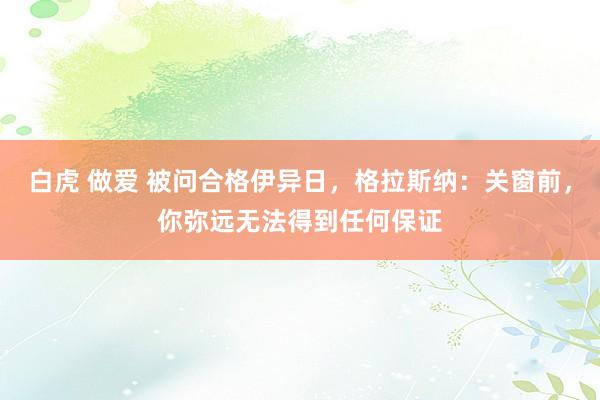 白虎 做爱 被问合格伊异日，格拉斯纳：关窗前，你弥远无法得到任何保证