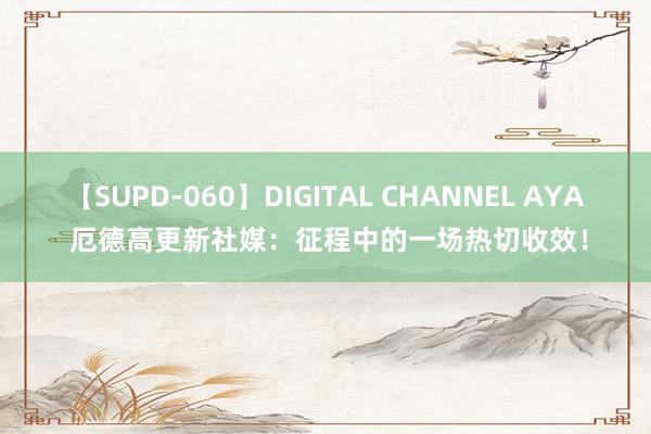 【SUPD-060】DIGITAL CHANNEL AYA 厄德高更新社媒：征程中的一场热切收效！