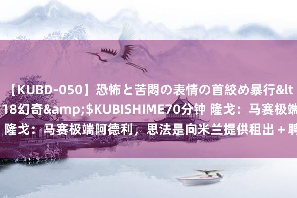 【KUBD-050】恐怖と苦悶の表情の首絞め暴行</a>2013-03-18幻奇&$KUBISHIME70分钟 隆戈：马赛极端阿德利，思法是向米兰提供租出＋聘用性买断的报价