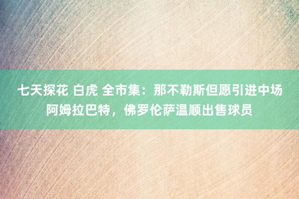 七天探花 白虎 全市集：那不勒斯但愿引进中场阿姆拉巴特，佛罗伦萨温顺出售球员