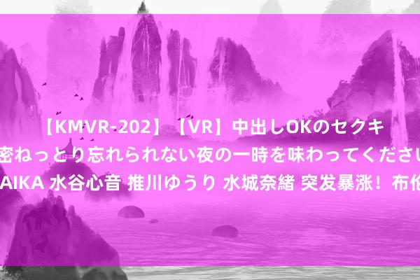 【KMVR-202】【VR】中出しOKのセクキャバにようこそ◆～濃密ねっとり忘れられない夜の一時を味わってくださいね◆～ 波多野結衣 AIKA 水谷心音 推川ゆうり 水城奈緒 突发暴涨！布伦特冲上80好意思元关隘，利比亚突宣暂停原油坐褥和出口引爆阛阓厚谊