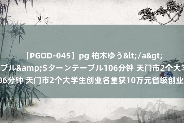 【PGOD-045】pg 柏木ゆう</a>2011-09-25ターンテーブル&$ターンテーブル106分钟 天门市2个大学生创业名堂获10万元省级创业扶捏资金