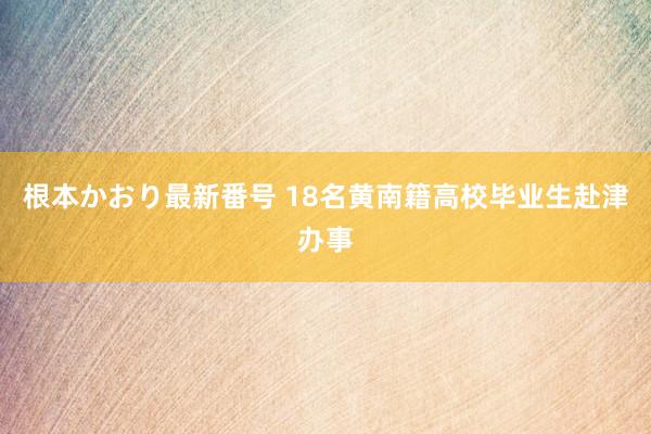 根本かおり最新番号 18名黄南籍高校毕业生赴津办事