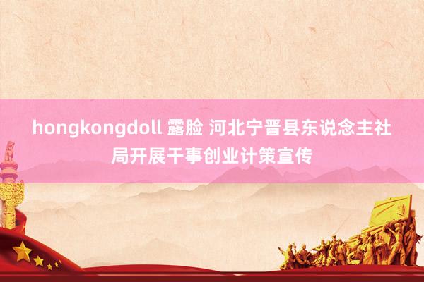 hongkongdoll 露脸 河北宁晋县东说念主社局开展干事创业计策宣传