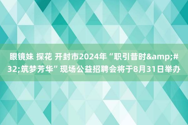 眼镜妹 探花 开封市2024年“职引昔时&#32;筑梦芳华”现场公益招聘会将于8月31日举办