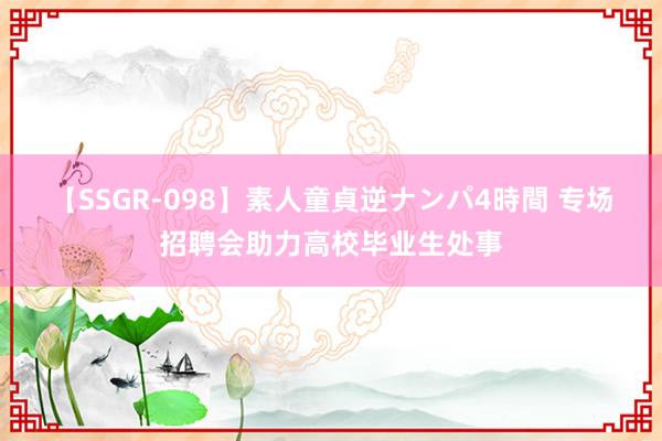 【SSGR-098】素人童貞逆ナンパ4時間 专场招聘会助力高校毕业生处事