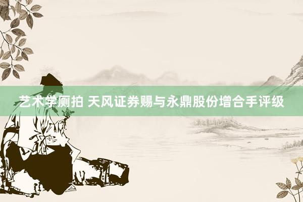 艺术学厕拍 天风证券赐与永鼎股份增合手评级