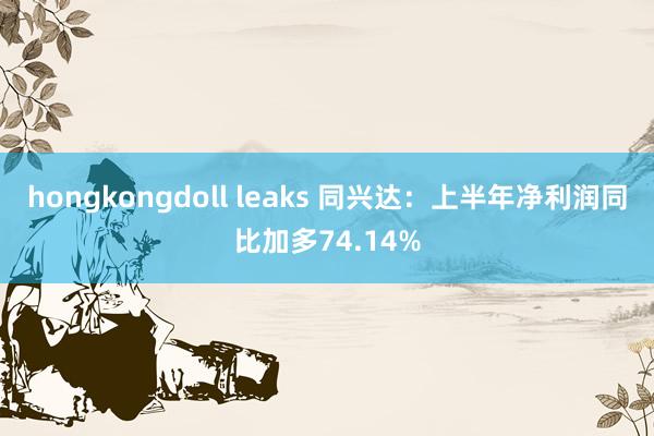 hongkongdoll leaks 同兴达：上半年净利润同比加多74.14%