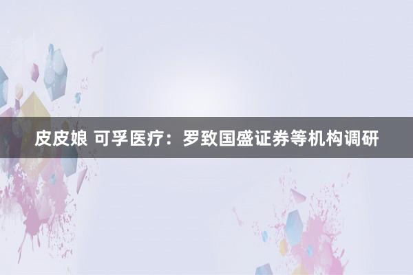 皮皮娘 可孚医疗：罗致国盛证券等机构调研