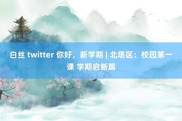 白丝 twitter 你好，新学期 | 北塔区：校园第一课 学期启新篇