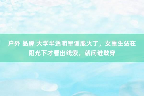 户外 品牌 大学半透明军训服火了，女重生站在阳光下才看出线索，就问谁敢穿