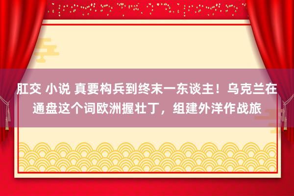 肛交 小说 真要构兵到终末一东谈主！乌克兰在通盘这个词欧洲握壮丁，组建外洋作战旅