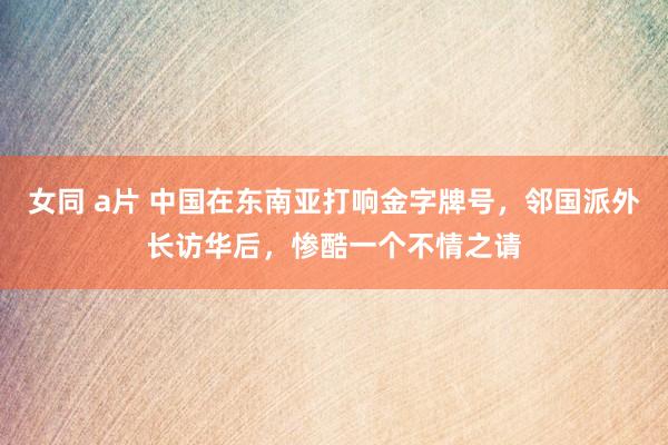 女同 a片 中国在东南亚打响金字牌号，邻国派外长访华后，惨酷一个不情之请