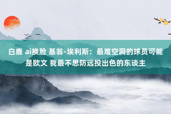 白鹿 ai换脸 基翁-埃利斯：最难空洞的球员可能是欧文 我最不思防远投出色的东谈主