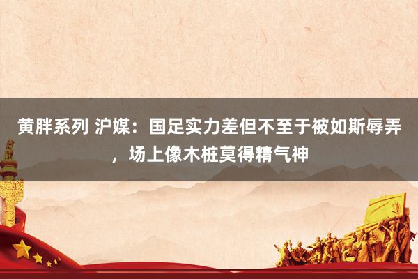 黄胖系列 沪媒：国足实力差但不至于被如斯辱弄，场上像木桩莫得精气神