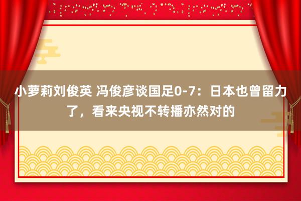 小萝莉刘俊英 冯俊彦谈国足0-7：日本也曾留力了，看来央视不转播亦然对的