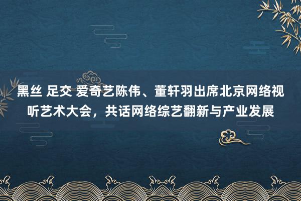 黑丝 足交 爱奇艺陈伟、董轩羽出席北京网络视听艺术大会，共话网络综艺翻新与产业发展