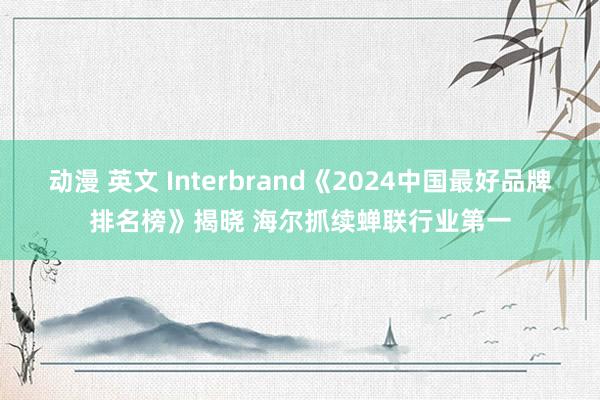 动漫 英文 Interbrand《2024中国最好品牌排名榜》揭晓 海尔抓续蝉联行业第一