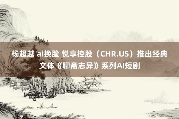 杨超越 ai换脸 悦享控股（CHR.US）推出经典文体《聊斋志异》系列AI短剧