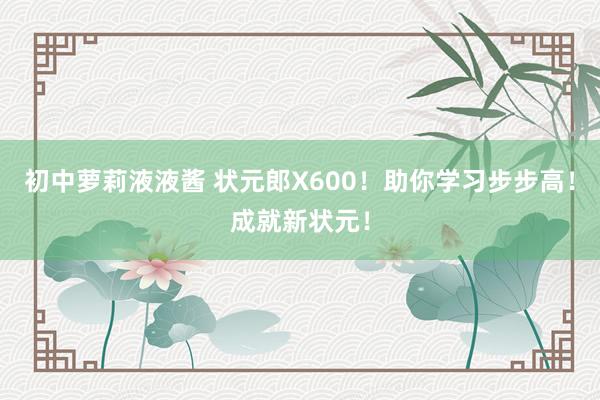 初中萝莉液液酱 状元郎X600！助你学习步步高！成就新状元！