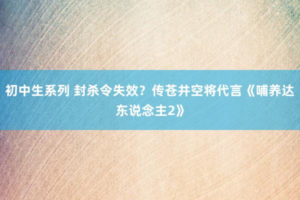 初中生系列 封杀令失效？传苍井空将代言《哺养达东说念主2》