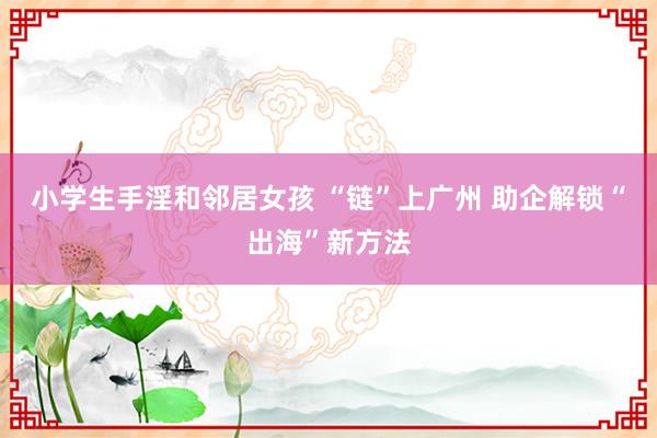 小学生手淫和邻居女孩 “链”上广州 助企解锁“出海”新方法