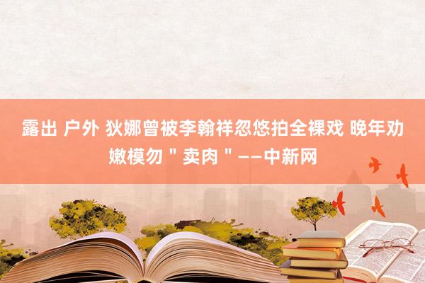 露出 户外 狄娜曾被李翰祥忽悠拍全裸戏 晚年劝嫩模勿＂卖肉＂——中新网